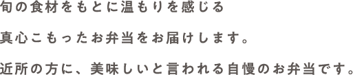 旬の食材をもとに温もりを感じる真心こもったお弁当をお届けします。近所の方に、美味しいと言われる自慢のお弁当です。