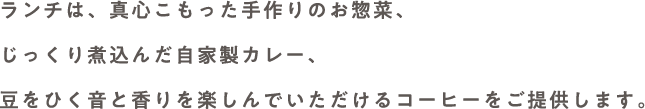 ランチは、真心こもった手作りのお惣菜、じっくり煮込んだ自家製カレー、豆をひく音と香りを楽しんでいただけるコーヒーをご提供します。