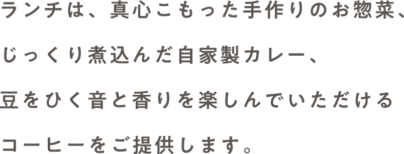 ランチは、真心こもった手作りのお惣菜、じっくり煮込んだ自家製カレー、豆をひく音と香りを楽しんでいただけるコーヒーをご提供します。