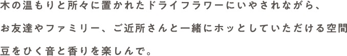 木の温もりと所々に置かれたドライフラワーにいやされながら、お友達やファミリー、ご近所さんと一緒にホッとしていただける空間 豆をひく音と香りを楽しんで。